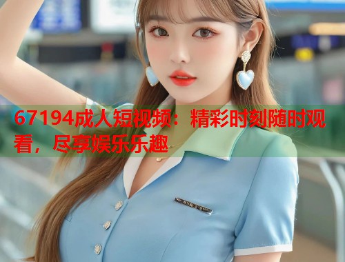 67194成人短视频：精彩时刻随时观看，尽享娱乐乐趣