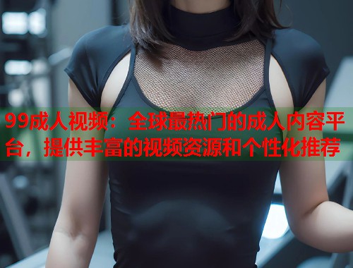 99成人视频：全球最热门的成人内容平台，提供丰富的视频资源和个性化推荐