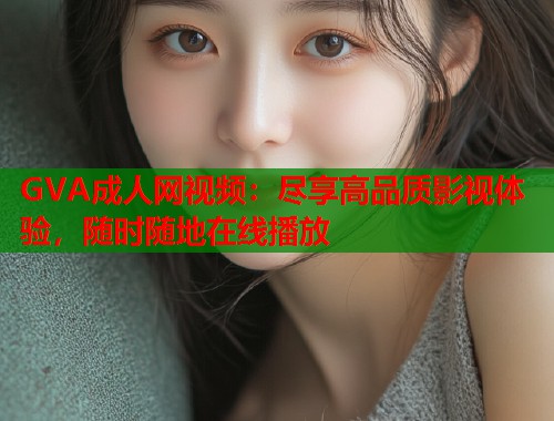 GVA成人网视频：尽享高品质影视体验，随时随地在线播放