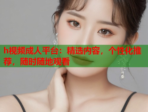 h视频成人平台：精选内容，个性化推荐，随时随地观看