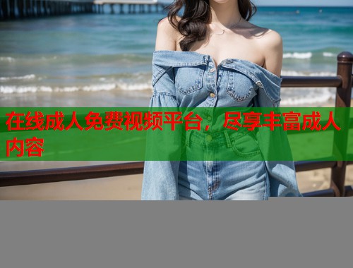在线成人免费视频平台，尽享丰富成人内容