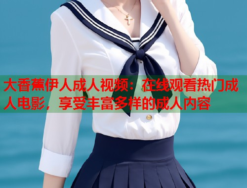 大香蕉伊人成人视频：在线观看热门成人电影，享受丰富多样的成人内容