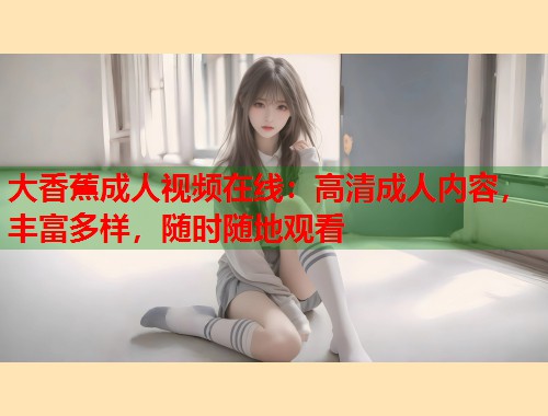 大香蕉成人视频在线：高清成人内容，丰富多样，随时随地观看
