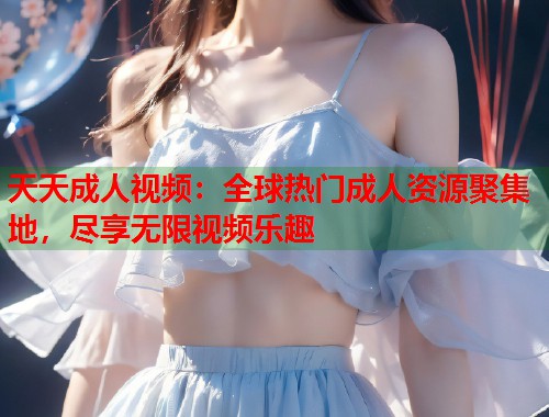 天天成人视频：全球热门成人资源聚集地，尽享无限视频乐趣