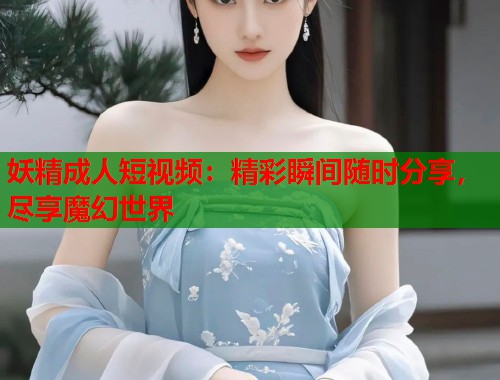 妖精成人短视频：精彩瞬间随时分享，尽享魔幻世界