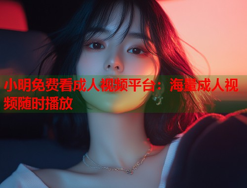 小明免费看成人视频平台：海量成人视频随时播放