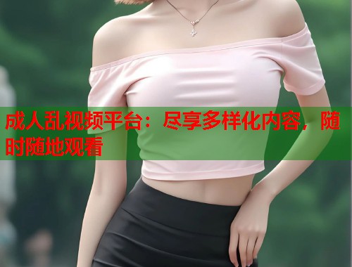 成人乱视频平台：尽享多样化内容，随时随地观看