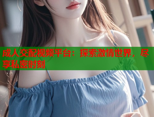 成人交配视频平台：探索激情世界，尽享私密时刻
