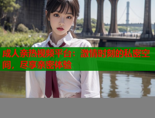 成人亲热视频平台：激情时刻的私密空间，尽享亲密体验