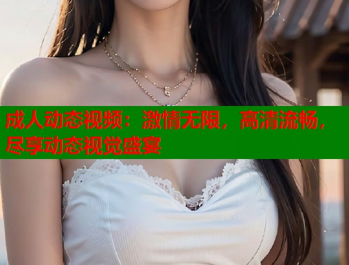 成人动态视频：激情无限，高清流畅，尽享动态视觉盛宴