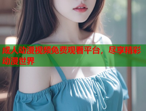 成人动漫视频免费观看平台，尽享精彩动漫世界
