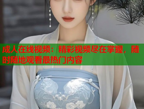 成人在线视频：精彩视频尽在掌握，随时随地观看最热门内容
