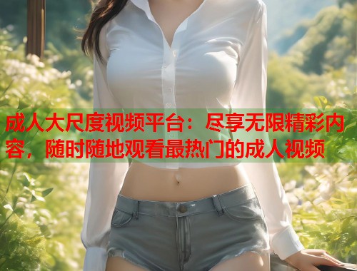 成人大尺度视频平台：尽享无限精彩内容，随时随地观看最热门的成人视频