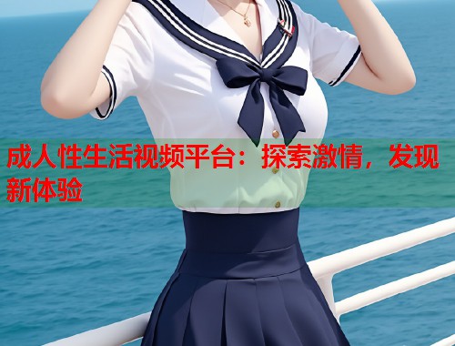 成人性生活视频平台：探索激情，发现新体验