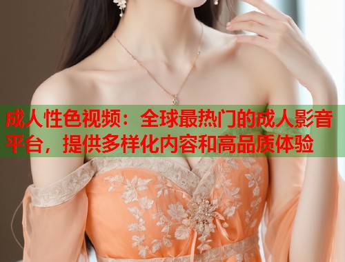 成人性色视频：全球最热门的成人影音平台，提供多样化内容和高品质体验