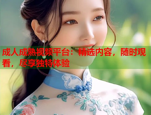 成人成熟视频平台：精选内容，随时观看，尽享独特体验