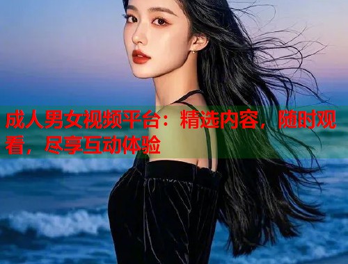 成人男女视频平台：精选内容，随时观看，尽享互动体验