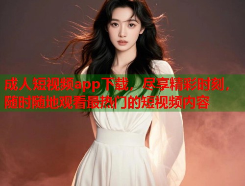成人短视频app下载，尽享精彩时刻，随时随地观看最热门的短视频内容