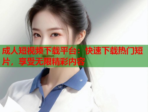 成人短视频下载平台：快速下载热门短片，享受无限精彩内容
