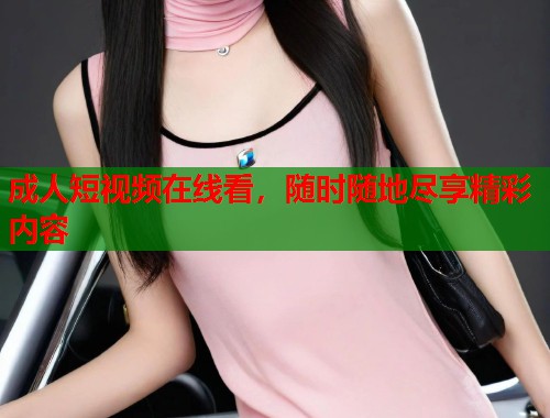成人短视频在线看，随时随地尽享精彩内容