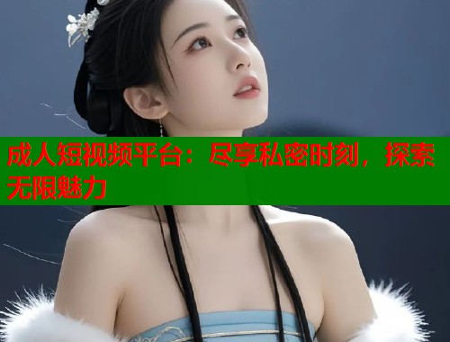 成人短视频平台：尽享私密时刻，探索无限魅力