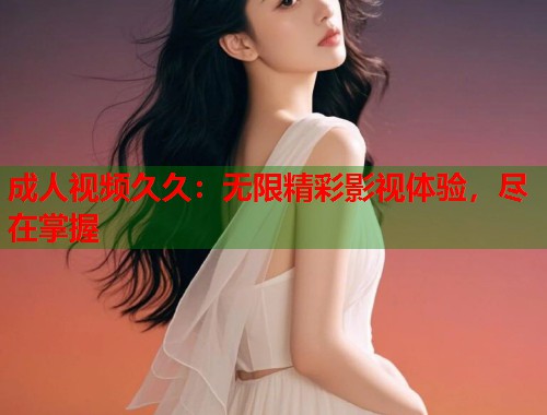 成人视频久久：无限精彩影视体验，尽在掌握