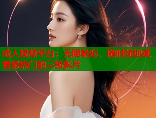 成人视频平台：无限精彩，随时随地观看最热门的三级影片