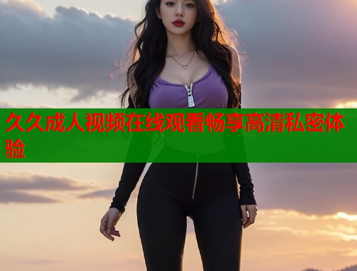久久成人视频在线观看畅享高清私密体验