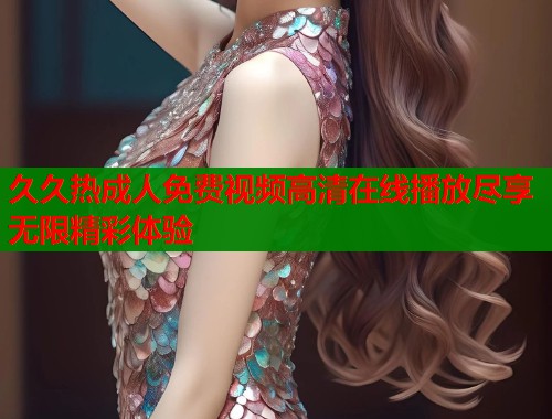 久久热成人免费视频高清在线播放尽享无限精彩体验