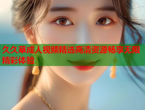 久久草成人视频精选高清资源畅享无限精彩体验