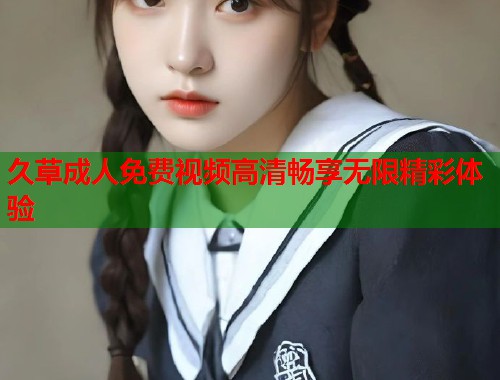 久草成人免费视频高清畅享无限精彩体验