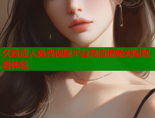 久超成人免费视频平台高清流畅无限观看体验