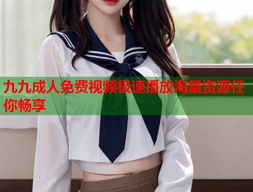 九九成人免费视频极速播放海量资源任你畅享