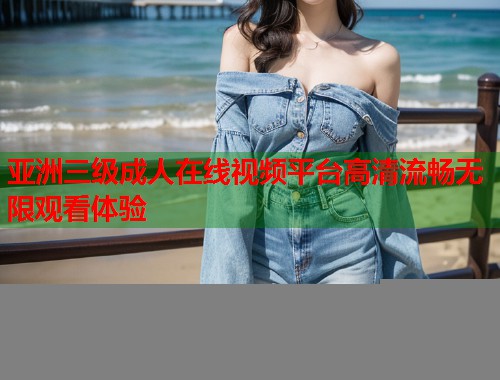 亚洲三级成人在线视频平台高清流畅无限观看体验