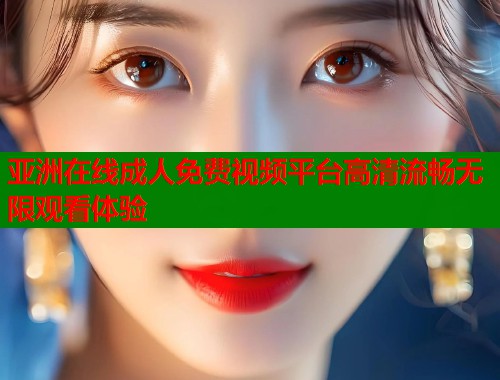 亚洲在线成人免费视频平台高清流畅无限观看体验