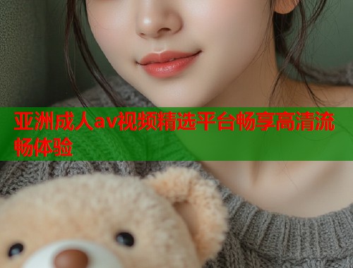 亚洲成人av视频精选平台畅享高清流畅体验