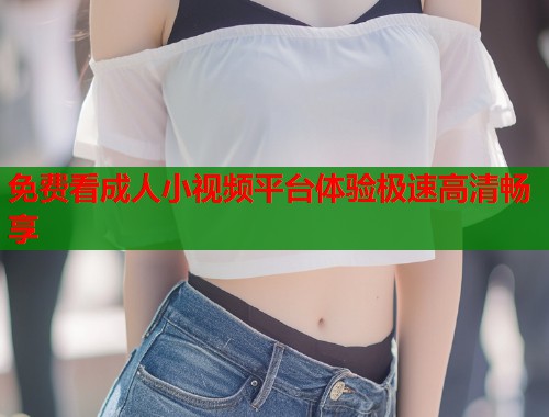 免费看成人小视频平台体验极速高清畅享