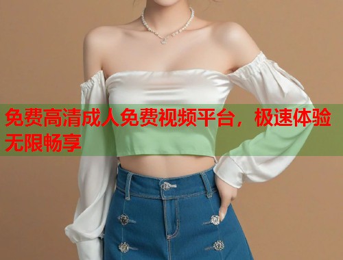 免费高清成人免费视频平台，极速体验无限畅享