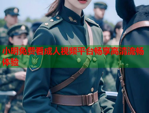 小明免费看成人视频平台畅享高清流畅体验