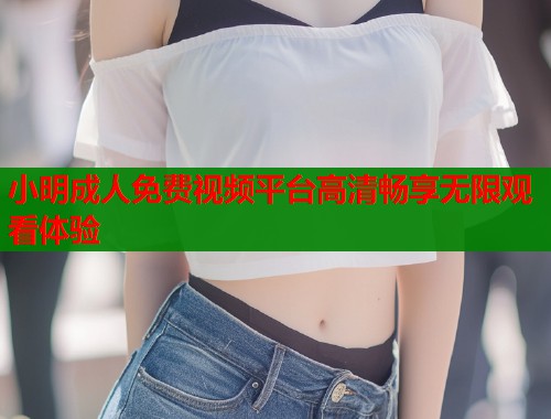 小明成人免费视频平台高清畅享无限观看体验