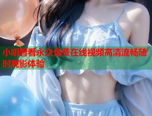 小明看看永久免费在线视频高清流畅随时观影体验