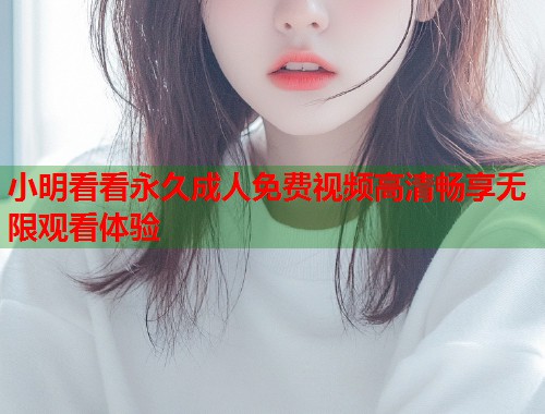 小明看看永久成人免费视频高清畅享无限观看体验  第2张