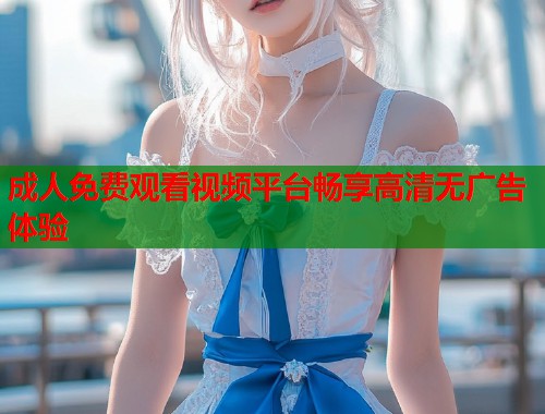 成人免费观看视频平台畅享高清无广告体验