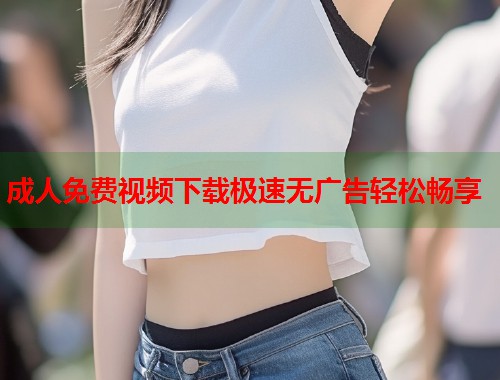 成人免费视频下载极速无广告轻松畅享