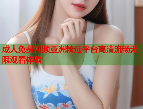 成人免费视频亚洲精选平台高清流畅无限观看体验