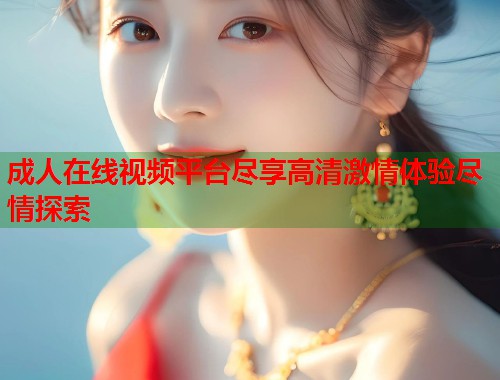成人在线视频平台尽享高清激情体验尽情探索