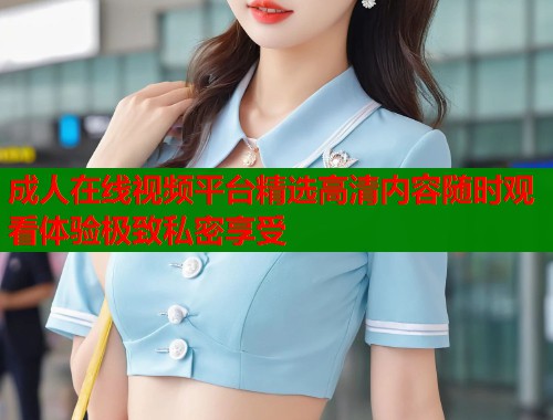 成人在线视频平台精选高清内容随时观看体验极致私密享受