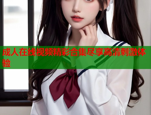 成人在线视频精彩合集尽享高清刺激体验