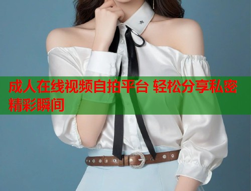 成人在线视频自拍平台 轻松分享私密精彩瞬间