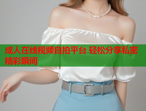 成人在线视频自拍平台 轻松分享私密精彩瞬间  第2张
